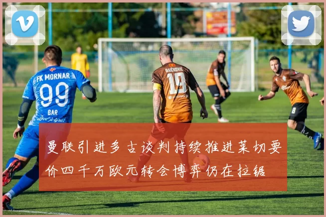 曼联引进多古谈判持续推进莱切要价四千万欧元转会博弈仍在拉锯